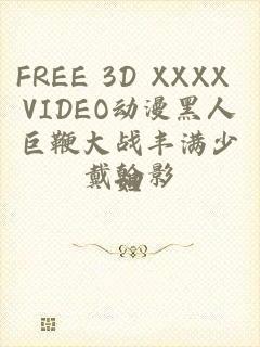 FREE 3D XXXX VIDEO动漫黑人巨鞭大战丰满少妇